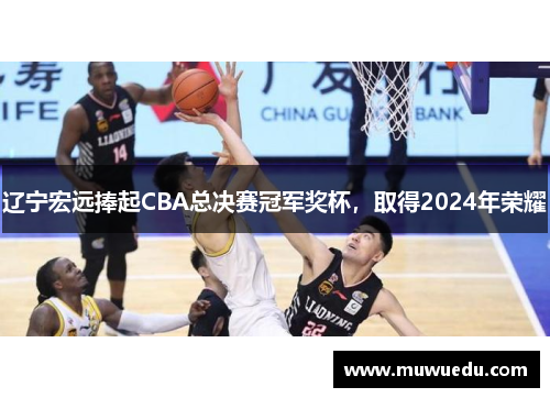 辽宁宏远捧起CBA总决赛冠军奖杯，取得2024年荣耀