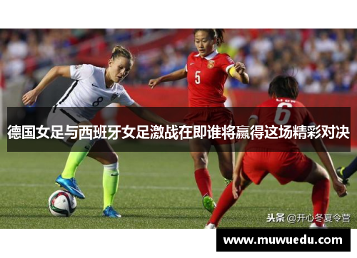 德国女足与西班牙女足激战在即谁将赢得这场精彩对决